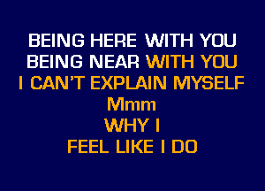 BEING HERE WITH YOU
BEING NEAR WITH YOU
I CAN'T EXPLAIN MYSELF
Mmm
WHY I
FEEL LIKE I DO