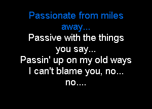 Passionate from miles
away...
Passive with the things
you say...

Passin' up on my old ways
I can't blame you, no...
no....