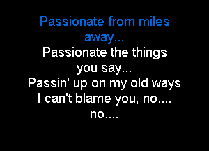 Passionate from miles
away...
Passionate the things
you say...

Passin' up on my old ways
I can't blame you, no....
no....