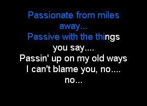 Passionate from miles
away...
Passive with the things
you say....

Passin' up on my old ways
I can't blame you, no....
no...