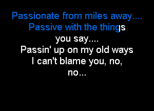 Passionate from miles away....
Passive with the things
you say....

Passin' up on my old ways

I can't blame you, no,
no...