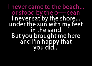 I never came to the beach...
orstood by the 0----cean
I never sat by the shore...
underthe sun With my feet
Inthesand
Butyou brought me here
and I'm happy that
you did...