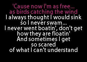 'Cause nowl'm as free...
as birds catchin the wind

I always thought would smk

so I neverswam...

I never went boatin', don't get
how theyare floatin'
And sometimes I get

so scared
of what I can't understand