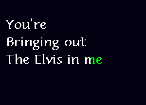 You're
Bringing out

The Elvis in me
