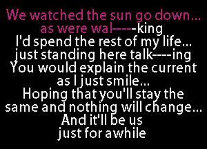 Wewatchedthesun pdown...
aswerewal ----- Ing
j'd spend the rest of my life...
3wst standing helre taIk----Ing
ou would .explalnlthe current
. as IJustsmIIe...
Hopln thatyou'llsta the
samean nothln willc ange...
.Andit'll eqs
Justforawhlle