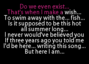 Do we even exist...
That'ls when I make a Wish...
To S'Wlm away With thew. flsh...
Is It sulpposed to be this hot
a Isummerlong...

I never would've believed you
Ifthree years agloyoultold me
I'd be here... writing this song...
But here I am...