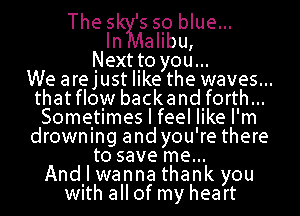 The s 's so blue...
Imalibu,
Next Ito you...
We arejust like the waves...
thatflow backand forth...
Sometimes I feel like I'm
drowning and you're there
to save me...
Andll wanna thank you
With allof my heart