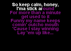 So keep palm, honey,
I'ma stick around
For more than a minute
get used to It
Funny my name kee s
comln' outcho mop h
'Cause I stay winning
Lay 'em up like...

g