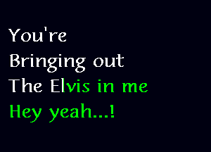 You're
Bringing out

The Elvis in me
Hey yeah...!