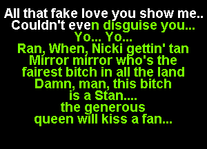 All that fake love you show me..
Couldn't even dlsgwse you...
Yo...IYo.... .
Ran, When, Nlckl ettln' tan
Mirror mlrror w 0's the
fairest bitch in all the land
Damn, man, this bitch
Is a Stan....
the generous
queen wull kISS a fan...