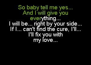 80 baby tell me yes...
And I will give you
everything...
I will be... ri ht by your side...
lfl... can't Ind the cure, I'll...

l'll fix ou with
my ove...