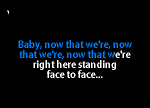 Baby, now that we're, now

that we're, now that we're
right here standing
face to face...