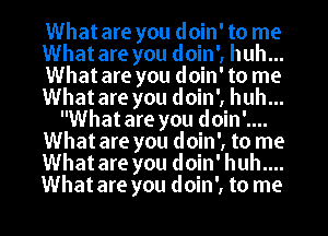 What are you doin' to me
What are you doin', huh...
What are you doin' to me
What are you doin', huh...
What are you doin'....
What are you doin', to me
What are you doin' huh....
What are you doin', to me