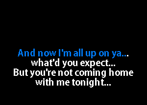 And now I'm all up on ya...
what'd you expect...
But you're not coming home
with me tonight...