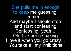 She pulls me in enough
to keep me guessing,
mmm...

And maybe I should stop
and start confessing
Confessing, yeah...

Oh, I've been shaking
I love it when you go crazy...
You take all my inhibitions