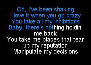 Oh, I've been shaking
I love it when you go crazy
You take all my inhibitions
Baby, there's nothing holdin'
me back
You take me places that tear
up my reputation
Manipulate my decisions