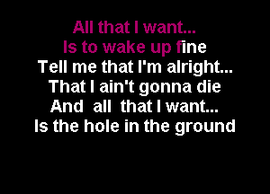 All that I want...

Is to wake up tine
Tell me that I'm alright...
That I ain't gonna die
And all that I want...
Is the hole in the ground

g