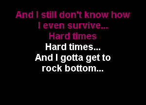 And I still don't know how
I even survive...
Hard times
Hard times...

And I gotta get to
rock bottom...