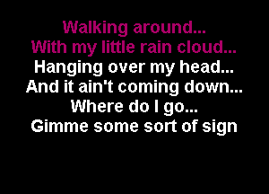 Walking around...
With my little rain cloud...
Hanging over my head...

And it ain't coming down...
Where do I go...
Gimme some sort of sign