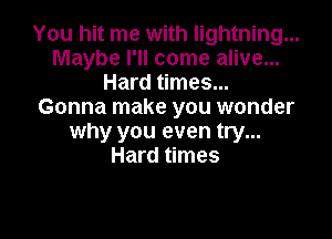 You hit me with lightning...
Maybe I'll come alive...
Hard times...
Gonna make you wonder

why you even try...
Hard times