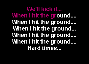 We'll kick it...
When i hit the ground....
When I hit the ground.
When I hit the ground...
When I hit the ground....
When I hit the ground....

Hard times...