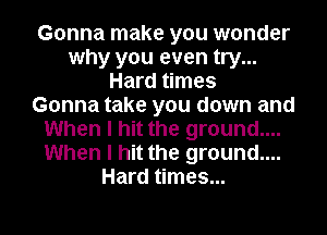 Gonna make you wonder
why you even try...
Hard times
Gonna take you down and
When I hit the ground....
When I hit the ground....
Hard times...