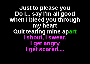 Just to please you
Do I... say I'm all good
when I bleed you through
my heart
Quit tearing mine apart
I shout, I swear,

I get angry
I get scared....