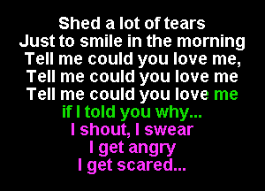 Shed a lot of tears
Just to smile in the morning
Tell me could you love me,
Tell me could you love me
Tell me could you love me
if I told you why...
I shout, I swear

I get angry
I get scared...