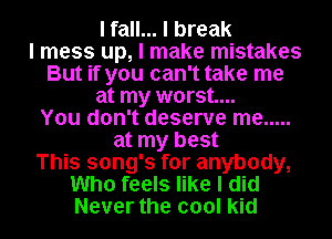 I fall... I break
I mess up, I make mistakes
But if you can't take me
at my worst...
You don't deserve me .....
at my best
This song's for anybody,
Who feels like I did
Never the cool kid