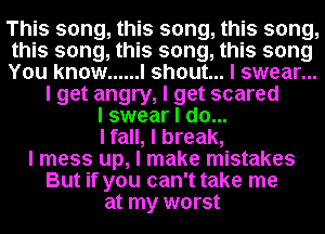 This song, this song, this song,
this song, this song, this song
You know ...... I shout... I swear...
I get angry, I get scared
I swear I do...
I fall, I break,
I mess up, I make mistakes
But if you can't take me
at my worst