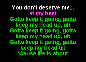 You don't deserve me...
at my best

Gotta keep it going, gotta
keep my head up, uh

Gotta keep it going, gotta
keep my head up, uh

Gotta keep it going, gotta

keep my head up
'Cause life is about