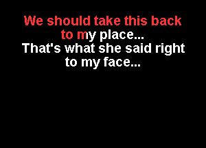 We should take this back
to my place...
That's what she said right
to my face...