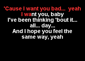 'Cause I want you bad... yeah
I want you, baby
I've been thinking 'bout it...
all... day...
And I hope you feel the
same way, yeah