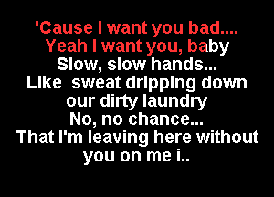 'Cause I want you bad....
Yeah I want you, baby
Slow, slow hands...

Like sweat dripping down
our dirty laundry
No, no chance...

That I'm leaving here without
you on me i..