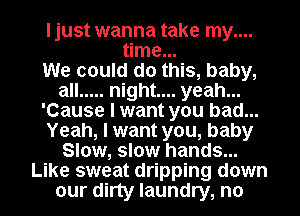 I just wanna take my....
time...

We could do this, baby,
all ..... night... yeah...
'Cause I want you bad...
Yeah, I want you, baby
Slow, slow hands...
Like sweat dripping down
our dirty laundry, n0