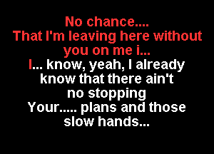 No chance....
That I'm leaving here without

you on me i...

I... know, yeah, I already

know that there ain't

no stopping

Your ..... plans and those
slow hands...