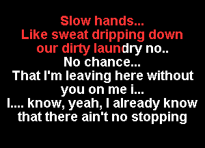 Slow hands...
Like sweat dripping down
our dirty laundry no..
No chance...
That I'm leaving here without
you on me i...
l.... know, yeah, I already know
that there ain't no stopping