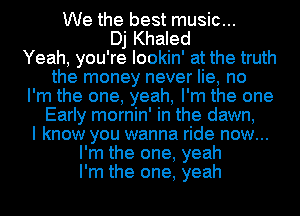 We the best music...
Dj Khaled
Yeah, you're lookin' at the truth
the money never lie, no
I'm the one, yeah, I'm the one
Early mornin' in the dawn,
I know you wanna ride now...
I'm the one, yeah
I'm the one, yeah