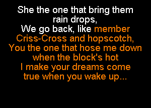 She the one that bring them
rain drops,

We go back, like member
Criss-Cross and hopscotch,
You the one that hose me down
when the block's hot
I make your dreams come
true when you wake up...