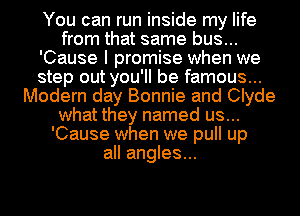 You can run inside my life
from that same bus...
'Cause I promise when we
step out you'll be famous...
Modern day Bonnie and Clyde
what they named us...
'Cause when we pull up
all angles...