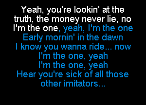 Yeah, you're lookin' at the
truth, the money never lie, no
I'm the one, yeah, I'm the one

Early mornin' in the dawn
I know you wanna ride... now

I'm the one, yeah

I'm the one, yeah
Hear you're sick of all those

other imitators...