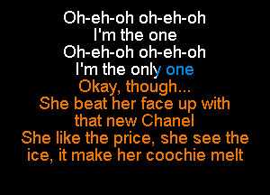 Oh-eh-oh oh-eh-oh
I'm the one
Oh-eh-oh oh-eh-oh
I'm the only one
Okay, though...
She beat her face up with
that new Chanel
She like the price, she see the
ice, it make her coochie melt