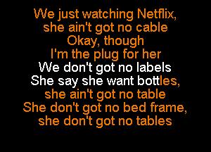 We just watching Netflix,
she ain't got no cable
Okay, though
I'm the plug for her
We don't got no labels
She say she want bottles,
she ain't got no table
She don't got no bed frame,

she don't got no tables I