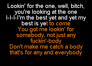 Lookin' for the one, well, bitch,
you're looking at the one
I-I-I-I'm the best yet and yet my
best is yet to come
You got me lookin' for
somebody, notjust any
fuckin'-body
Don't make me catch a body
that's for any and everybody