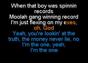 When that boy was spinnin
records
Moolah gang winning record
I'm just flexing on my exes,
oh, God
Yeah, you're lookin' at the
truth, the money never lie, no
I'm the one, yeah,
I'm the one