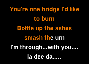 You're one bridge I'd like
to burn
Bottle up the ashes

smash the urn
I'm through...with you....
la dee da .....