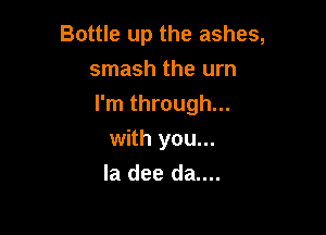Bottle up the ashes,
smash the urn

I'm through...

with you...
la dee da....