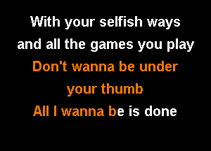 With your selfish ways

and all the games you play

Don't wanna be under
your thumb
All I wanna be is done