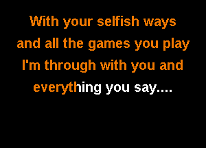 With your selfish ways

and all the games you play

I'm through with you and
everything you say....