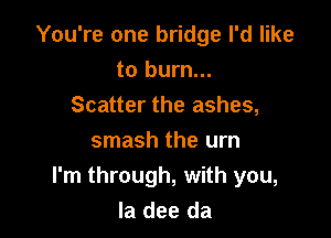 You're one bridge I'd like
to burn...
Scatter the ashes,

smash the urn
I'm through, with you,
la dee da